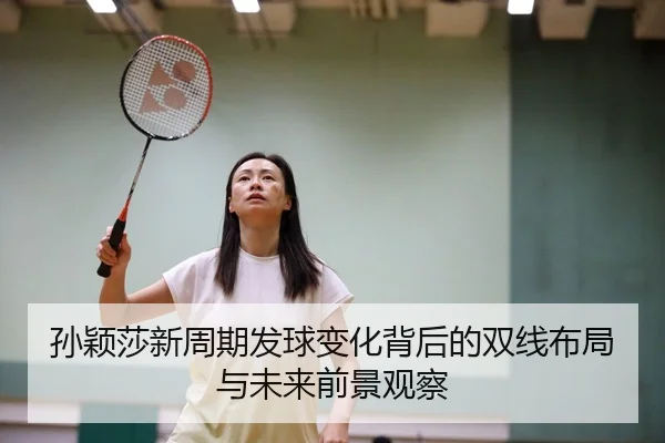 孙颖莎新周期发球变化背后的双线布局与未来前景观察